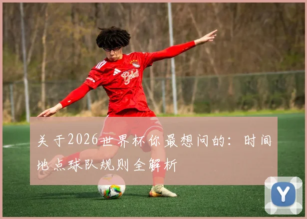 关于2026世界杯你最想问的：时间地点球队规则全解析