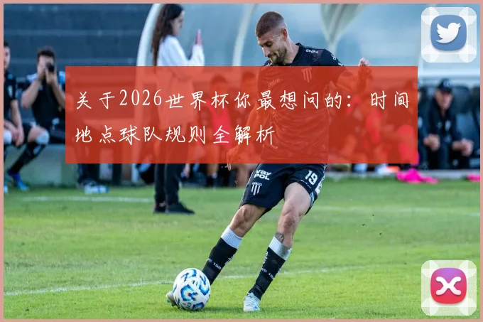 关于2026世界杯你最想问的：时间地点球队规则全解析