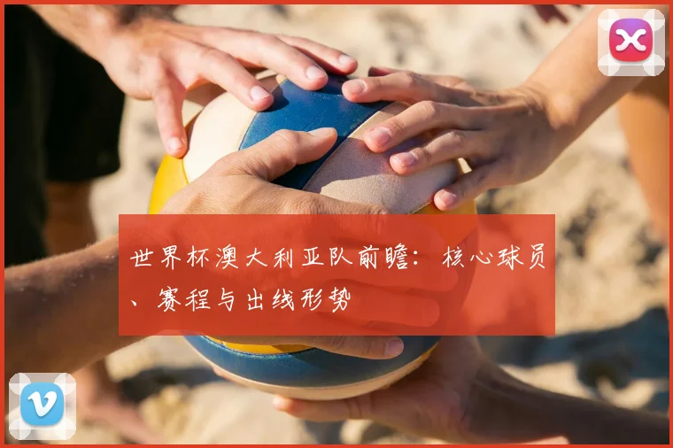 世界杯澳大利亚队前瞻：核心球员、赛程与出线形势