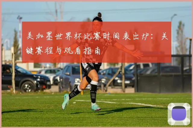 美加墨世界杯比赛时间表出炉：关键赛程与观看指南